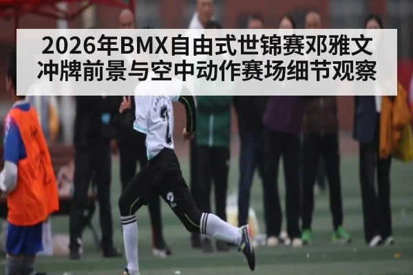 2026年BMX自由式世锦赛邓雅文冲牌前景与空中动作赛场细节观察
