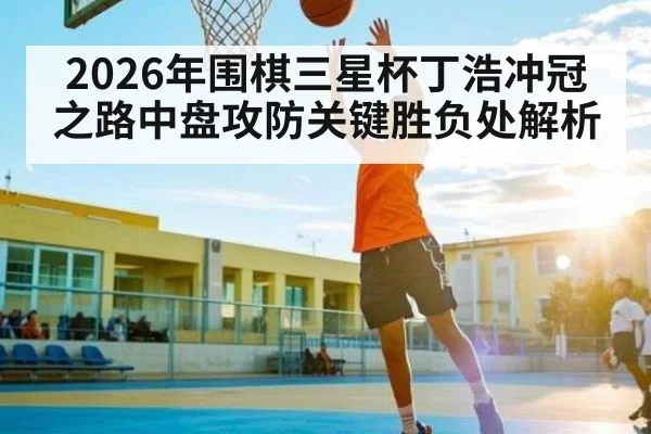 2026年围棋三星杯丁浩冲冠之路中盘攻防关键胜负处解析