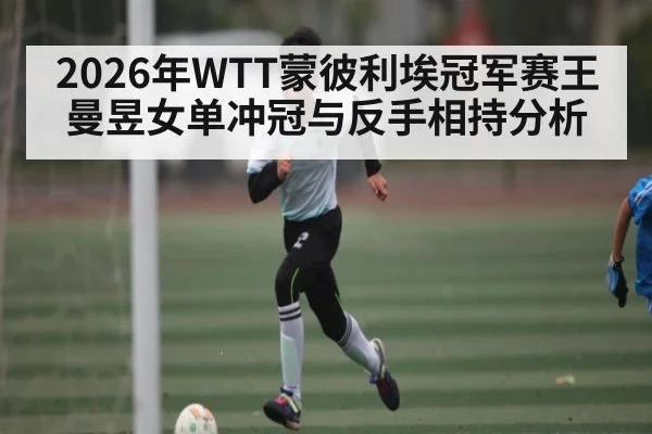 2026年WTT蒙彼利埃冠军赛王曼昱女单冲冠与反手相持分析