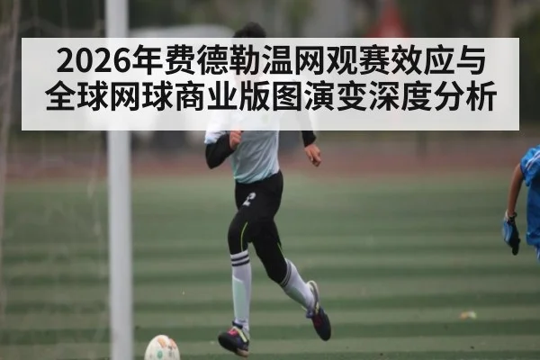 2026年费德勒温网观赛效应与全球网球商业版图演变深度分析