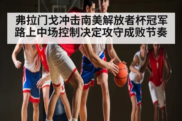 弗拉门戈冲击南美解放者杯冠军路上中场控制决定攻守成败节奏