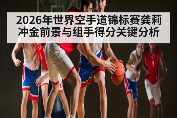 2026年世界空手道锦标赛龚莉冲金前景与组手得分关键分析
